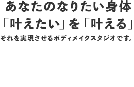 あなたのなりたい身体 「叶えたい」を「叶える」 それを実現させるボディメイクスタジオです。